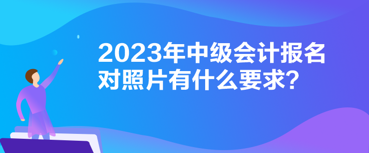 2023年中级会计报名对照片有什么要求？