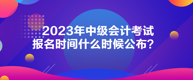 2023年中级会计考试报名时间什么时候公布？