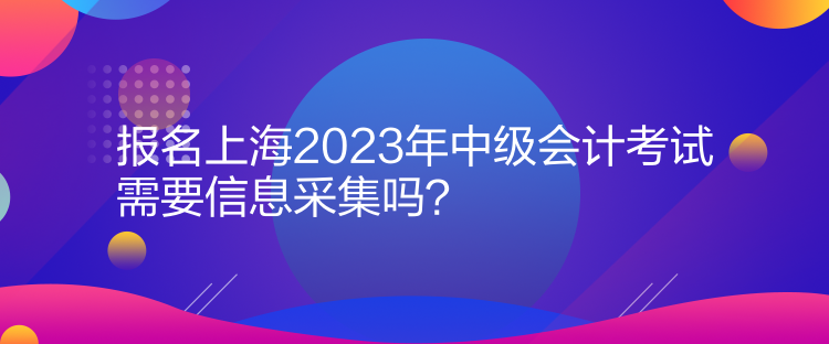 报名上海2023年中级会计考试需要信息采集吗？