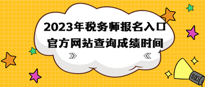 2023年税务师报名入口官方网站查询成绩时间