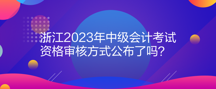 浙江2023年中级会计考试资格审核方式公布了吗？