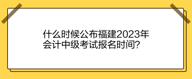 什么时候公布福建2023年会计中级考试报名时间？