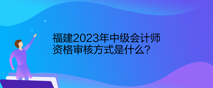 福建2023年中级会计师资格审核方式是什么？