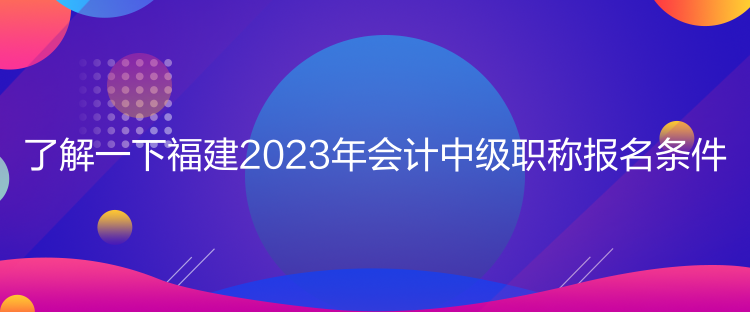 了解一下福建2023年会计中级职称报名条件