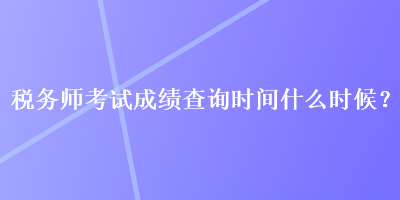 税务师考试成绩查询时间什么时候？