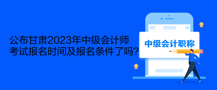 公布甘肃2023年中级会计师考试报名时间及报名条件了吗？