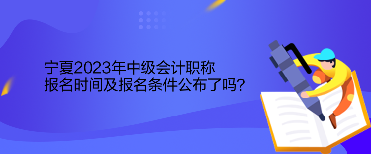 宁夏2023年中级会计职称报名时间及报名条件公布了吗？