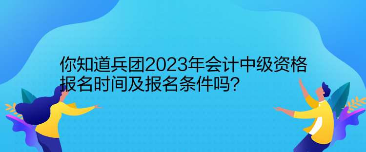 你知道兵团2023年会计中级资格报名时间及报名条件吗？