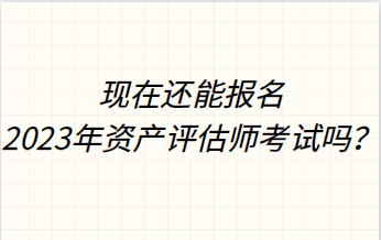 现在还能报名2023年资产评估师考试吗？