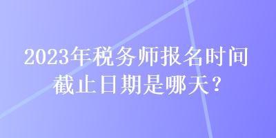 2023年税务师报名时间截止日期是哪天？