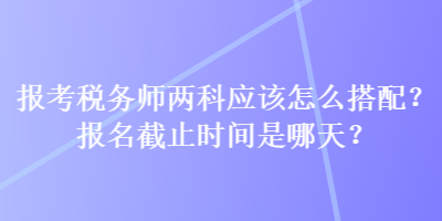 报考税务师两科应该怎么搭配？报名截止时间是哪天？