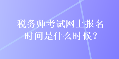 税务师考试网上报名时间是什么时候？