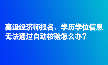 高级经济师报名，学历学位信息无法通过自动核验怎么办？