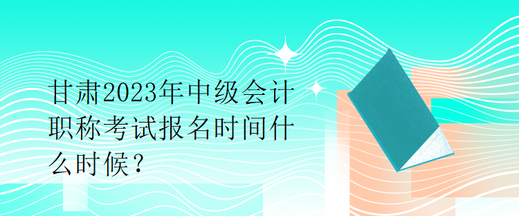 甘肃2023年中级会计职称考试报名时间什么时候？