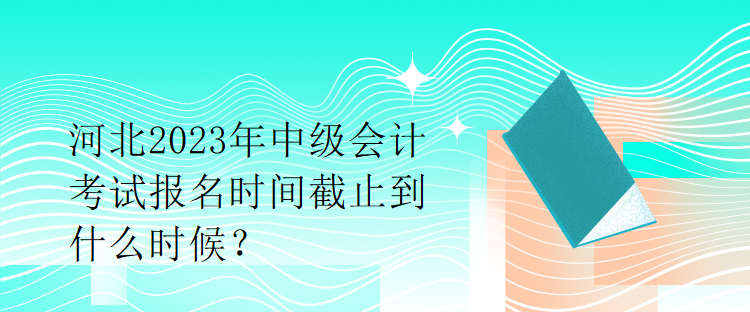 河北2023年中级会计考试报名时间截止到什么时候？