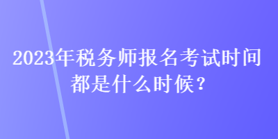 2023年税务师报名考试时间都是什么时候？