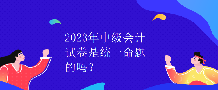 2023年中级会计试卷是统一命题的吗？