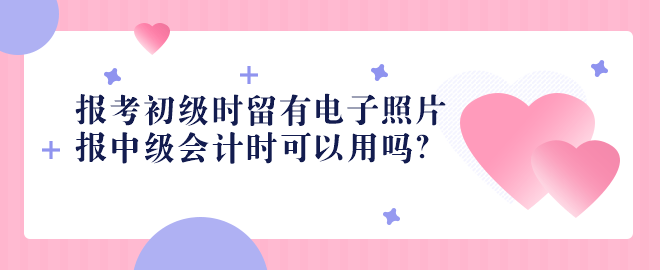 2023报考初级时留有电子照片 报中级会计时可以用吗？