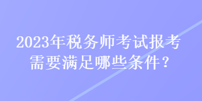 2023年税务师考试报考需要满足哪些条件？