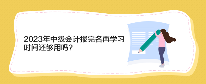 2023年中级会计报完名再学习 时间还够用吗？