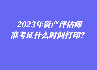 2023年资产评估师准考证什么时间打印？