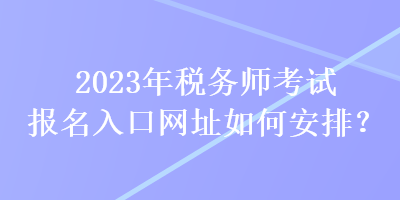 2023年税务师考试报名入口网址如何安排？