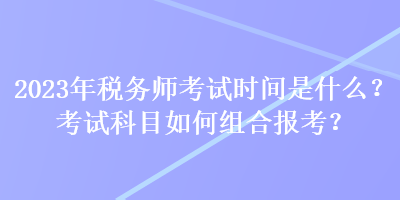 2023年税务师考试时间是什么？考试科目如何组合报考？