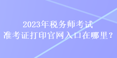 2023年税务师考试准考证打印官网入口在哪里？