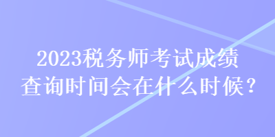 2023税务师考试成绩查询时间会在什么时候？