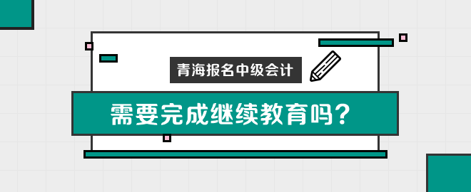 青海报名中级会计职称需要完成继续教育吗？