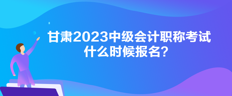 甘肃2023中级会计职称考试什么时候报名？