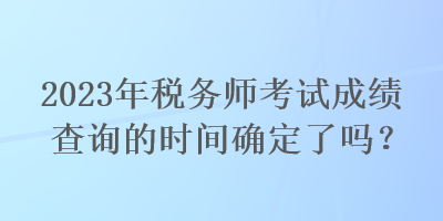 2023年税务师考试成绩查询的时间确定了吗？