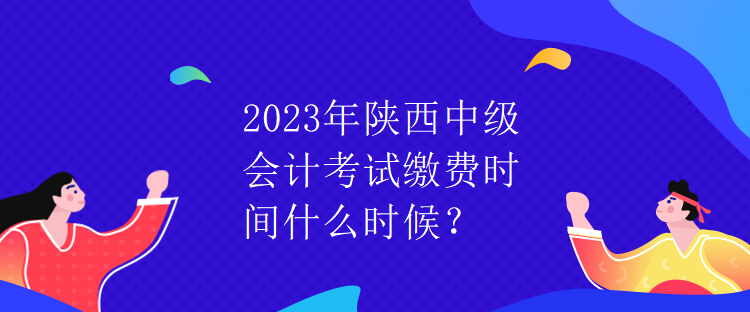 2023年陕西中级会计考试缴费时间什么时候？