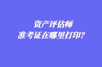 资产评估师准考证在哪里打印？