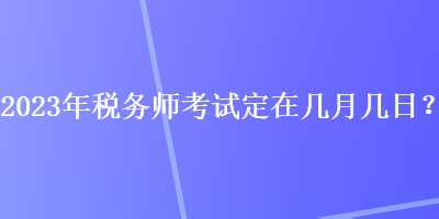 2023年税务师考试定在几月几日？