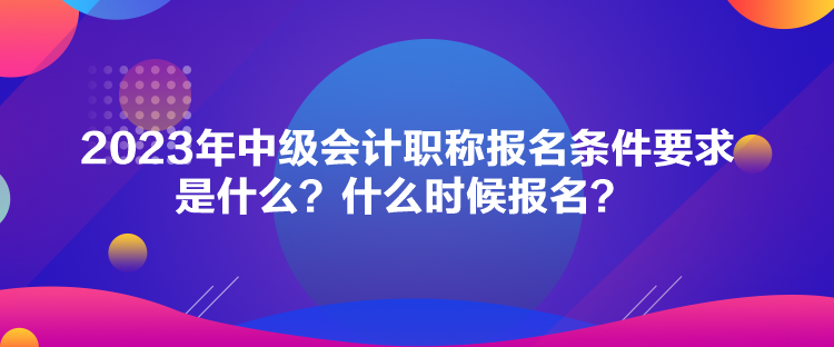 2023年中级会计职称报名条件要求是什么？什么时候报名？