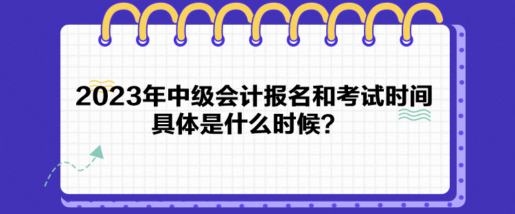 2023年中级会计报名和考试时间具体是什么时候？