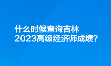 什么时候查询吉林2023高级经济师成绩？