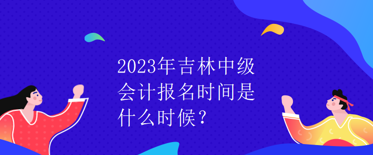 2023年吉林中级会计报名时间是什么时候？