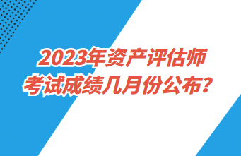 2023年资产评估师考试成绩几月份公布？