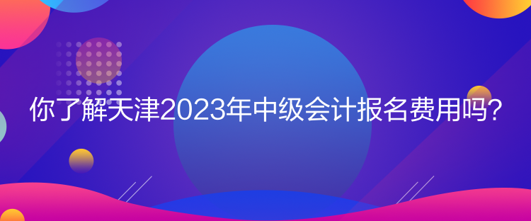 你了解天津2023年中级会计报名费用吗？