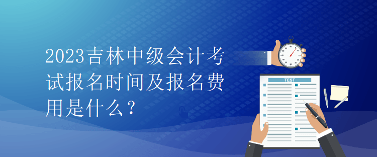 2023吉林中级会计考试报名时间及报名费用是什么？