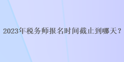 2023年税务师报名时间截止到哪天？