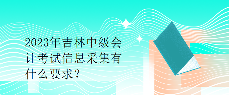 2023年吉林中级会计考试信息采集有什么要求？