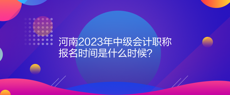  河南2023年中级会计职称报名时间是什么时候？