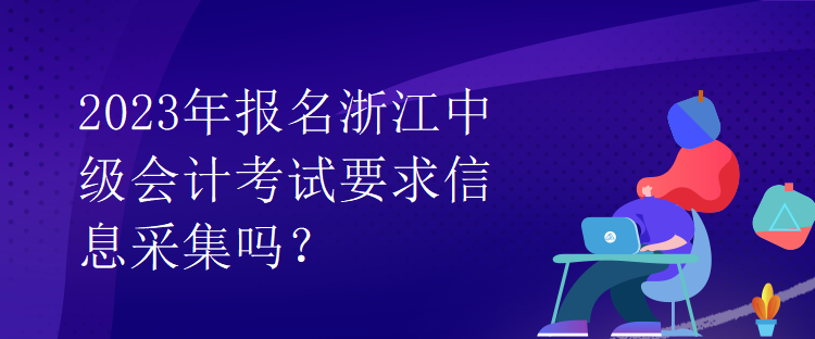 2023年报名浙江中级会计考试要求信息采集吗？