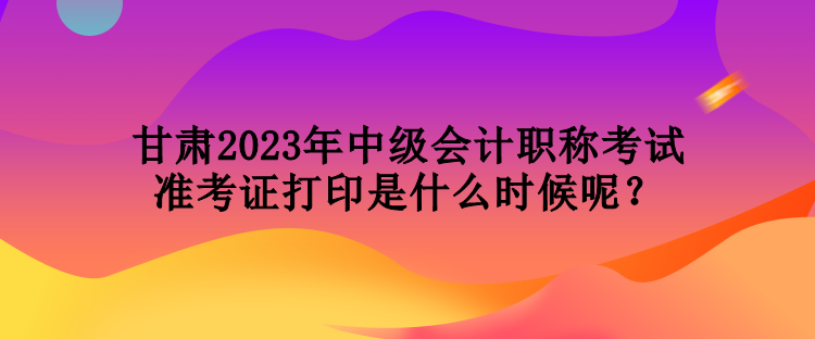 甘肃2023年中级会计职称考试准考证打印是什么时候呢？