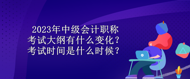 2023年中级会计职称考试大纲有什么变化？考试时间是什么时候？