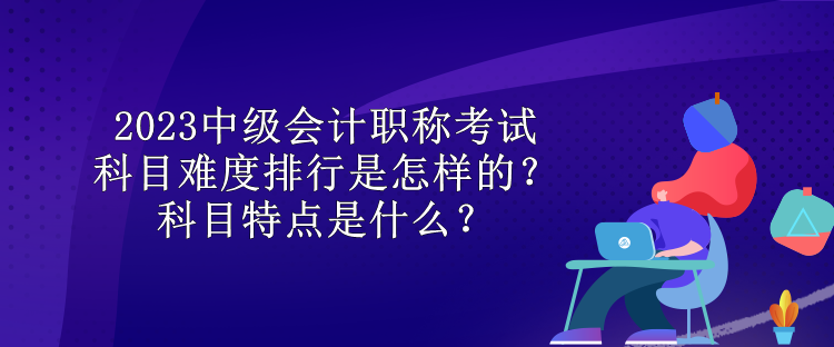 2023中级会计职称考试科目难度排行是怎样的？科目特点是什么？