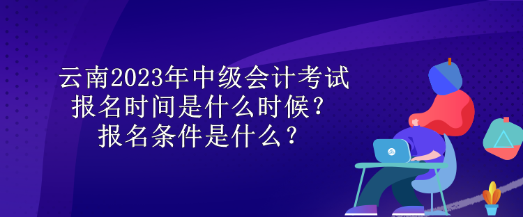 云南2023年中级会计考试报名时间是什么时候？报名条件是什么？